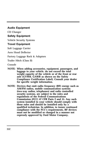Audio Equipment 
CD Changer 
Safety Equipment 
Vehicle Security Systems 
Travel Equipment 
Soft Luggage Carrier 
Aero Hood Deflector 
Factory Luggage Rack & Adaptors 
Trailer Hitch (Class II) 
Console 
NOTE: When adding accessories, equipment, passengers, and 
352 
luggage to your vehicle, do not exceed the total 
weight capacity of the vehicle or of the front or rear 
axle (GVWR, GAWR as shown on the Safety 
Compliance Certification Label). Consult your dealer 
for specific weight information. 
NOTE: Devices that emit radio frequency (RF) energy such as 
AM/FM radios, mobile communication systems 
(two-way radios, telephones) and radio controlled 
security systems, are subject to the rules and 
regulations of the Federal Communications 
Commission (FCC) 47 CFR Parts 2 and 15. Any such 
system installed in your vehicle should comply with 
those rules and should be installed only by a 
qualified technician. In addition, to insure continued 
compliance with the FCC’s requirements, RF devices 
must not be modified or changed in a manner not 
expressly approved by Ford Motor Company. 
 