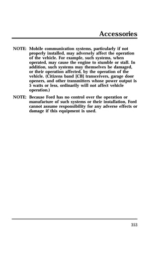 Accessories 
353 
NOTE: Mobile communication systems, particularly if not 
properly installed, may adversely affect the operation 
of the vehicle. For example, such systems, when 
operated, may cause the engine to stumble or stall. In 
addition, such systems may themselves be damaged, 
or their operation affected, by the operation of the 
vehicle. (Citizens band [CB] transceivers, garage door 
openers, and other transmitters whose power output is 
5 watts or less, ordinarily will not affect vehicle 
operation.) 
NOTE: Because Ford has no control over the operation or 
manufacture of such systems or their installation, Ford 
cannot assume responsibility for any adverse effects or 
damage if this equipment is used. 
 