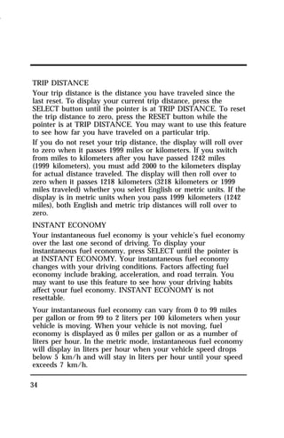 TRIP DISTANCE 
Your trip distance is the distance you have traveled since the 
last reset. To display your current trip distance, press the 
SELECT button until the pointer is at TRIP DISTANCE. To reset 
the trip distance to zero, press the RESET button while the 
pointer is at TRIP DISTANCE. You may want to use this feature 
to see how far you have traveled on a particular trip. 
If you do not reset your trip distance, the display will roll over 
to zero when it passes 1999 miles or kilometers. If you switch 
from miles to kilometers after you have passed 1242 miles 
(1999 kilometers), you must add 2000 to the kilometers display 
for actual distance traveled. The display will then roll over to 
zero when it passes 1218 kilometers (3218 kilometers or 1999 
miles traveled) whether you select English or metric units. If the 
display is in metric units when you pass 1999 kilometers (1242 
miles), both English and metric trip distances will roll over to 
zero. 
INSTANT ECONOMY 
Your instantaneous fuel economy is your vehicle’s fuel economy 
over the last one second of driving. To display your 
instantaneous fuel economy, press SELECT until the pointer is 
at INSTANT ECONOMY. Your instantaneous fuel economy 
changes with your driving conditions. Factors affecting fuel 
economy include braking, acceleration, and road terrain. You 
may want to use this feature to see how your driving habits 
affect your fuel economy. INSTANT ECONOMY is not 
resettable. 
Your instantaneous fuel economy can vary from 0 to 99 miles 
per gallon or from 99 to 2 liters per 100 kilometers when your 
vehicle is moving. When your vehicle is not moving, fuel 
economy is displayed as 0 miles per gallon or as a number of 
liters per hour. In the metric mode, instantaneous fuel economy 
will display in liters per hour when your vehicle speed drops 
below 5 km/h and will stay in liters per hour until your speed 
exceeds 7 km/h. 
34 
1996 
 