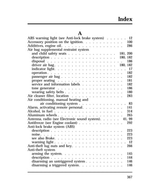 Index 
367 
A 
ABS warning light (see Anti-lock brake system) . . . . . . 12 
Accessory position on the ignition. . . . . . . . . . . . 100 
Additives, engine oil. . . . . . . . . . . . . . . . . . 286 
Air bag supplemental restraint system 
and child safety seats . . . . . . . . . . . . . . 181, 200 
description . . . . . . . . . . . . . . . . . . . 180, 182 
disposal . . . . . . . . . . . . . . . . . . . . . . 186 
driver air bag. . . . . . . . . . . . . . . . . . 180, 182 
indicator light. . . . . . . . . . . . . . . . . . . . . 17 
operation. . . . . . . . . . . . . . . . . . . . . . 182 
passenger air bag . . . . . . . . . . . . . . . . . . 182 
proper seating . . . . . . . . . . . . . . . . . . . 181 
service and information labels . . . . . . . . . . . . 182 
tone generator . . . . . . . . . . . . . . . . . . . 186 
wearing safety belts . . . . . . . . . . . . . . . . . 180 
Air cleaner filter, location . . . . . . . . . . . . . . . 283 
Air conditioning, manual heating and 
air conditioning system . . . . . . . . . . . . . . 83 
Alarm, activating remote personal. . . . . . . . . . . . 141 
Alcohol, in fuel . . . . . . . . . . . . . . . . . . . . 314 
Aluminum wheels . . . . . . . . . . . . . . . . . . . 265 
Antenna, radio (see Electronic sound system). . . . . . 41, 99 
Antifreeze (see Engine coolant) . . . . . . . . . . . . . 292 
Anti-lock brake system (ABS) 
description . . . . . . . . . . . . . . . . . . . . . 223 
noise. . . . . . . . . . . . . . . . . . . . . . . . 223 
see also Brake. . . . . . . . . . . . . . . . . . . . 223 
warning light . . . . . . . . . . . . . . . . . . . . . 12 
Anti-theft lug nuts and key. . . . . . . . . . . . . . . 266 
Anti-theft system 
arming the system. . . . . . . . . . . . . . . . . . 145 
description . . . . . . . . . . . . . . . . . . . . . 144 
disarming an untriggered system . . . . . . . . . . . 146 
disarming a triggered system. . . . . . . . . . . . . 146 
 