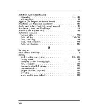 Anti-theft system (continued) 
triggering . . . . . . . . . . . . . . . . . . . 144, 146 
warning light. . . . . . . . . . . . . . . . . . . . . 39 
Appeals (see Dispute settlement board) . . . . . . . . . 344 
Assistance (see Customer assistance) . . . . . . . . . . 341 
Audio system (see Electronic sound system) . . . . . . . . 41 
Autolamp system (see Headlamps) . . . . . . . . . . . 115 
Autolock (see Keyless entry) . . . . . . . . . . . . . . 143 
Automatic transaxle 
driving with . . . . . . . . . . . . . . . . . . . . 228 
fluid, adding . . . . . . . . . . . . . . . . . . 298–299 
fluid, checking . . . . . . . . . . . . . . . . . . . 298 
fluid, refill capacities . . . . . . . . . . . . . . . . 334 
fluid, specification. . . . . . . . . . . . . . . . . . 335 
368 
B 
Backing up . . . . . . . . . . . . . . . . . . . . . . 230 
Basic vehicle warranty . . . . . . . . . . . . . . . . . . 3 
Battery 
acid, treating emergencies . . . . . . . . . . . . 273, 301 
battery saver . . . . . . . . . . . . . . . . . . . . 139 
charging system warning light . . . . . . . . . . . . . 15 
how to service . . . . . . . . . . . . . . . . . . . 300 
jumping a disabled battery. . . . . . . . . . . . . . 272 
maintenance-free . . . . . . . . . . . . . . . . . . 300 
proper disposal, recycling . . . . . . . . . . . . . . 301 
servicing . . . . . . . . . . . . . . . . . . . . . . 300 
when storing your vehicle . . . . . . . . . . . . . . 338 
 