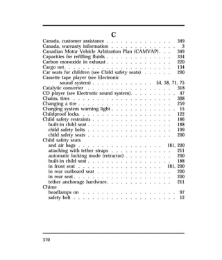 370 
C 
Canada, customer assistance . . . . . . . . . . . . . . 349 
Canada, warranty information . . . . . . . . . . . . . . 3 
Canadian Motor Vehicle Arbitration Plan (CAMVAP). . . 349 
Capacities for refilling fluids . . . . . . . . . . . . . . 334 
Carbon monoxide in exhaust . . . . . . . . . . . . . . 220 
Cargo net. . . . . . . . . . . . . . . . . . . . . . . 134 
Car seats for children (see Child safety seats) . . . . . . 200 
Cassette tape player (see Electronic 
sound system) . . . . . . . . . . . . . 54, 58, 71, 75 
Catalytic converter . . . . . . . . . . . . . . . . . . 318 
CD player (see Electronic sound system). . . . . . . . . . 47 
Chains, tires . . . . . . . . . . . . . . . . . . . . . 308 
Changing a tire . . . . . . . . . . . . . . . . . . . . 259 
Charging system warning light . . . . . . . . . . . . . . 15 
Childproof locks. . . . . . . . . . . . . . . . . . . . 122 
Child safety restraints . . . . . . . . . . . . . . . . . 186 
built-in child seat . . . . . . . . . . . . . . . . . . 188 
child safety belts . . . . . . . . . . . . . . . . . . 199 
child safety seats . . . . . . . . . . . . . . . . . . 200 
Child safety seats 
and air bags . . . . . . . . . . . . . . . . . . 181, 200 
attaching with tether straps . . . . . . . . . . . . . 211 
automatic locking mode (retractor) . . . . . . . . . . 200 
built-in child seat . . . . . . . . . . . . . . . . . . 188 
in front seat . . . . . . . . . . . . . . . . . . 181, 200 
in rear outboard seat . . . . . . . . . . . . . . . . 200 
in rear seat. . . . . . . . . . . . . . . . . . . . . 200 
tether anchorage hardware. . . . . . . . . . . . . . 211 
Chime 
headlamps on . . . . . . . . . . . . . . . . . . . . 97 
safety belt . . . . . . . . . . . . . . . . . . . . . . 12 
 