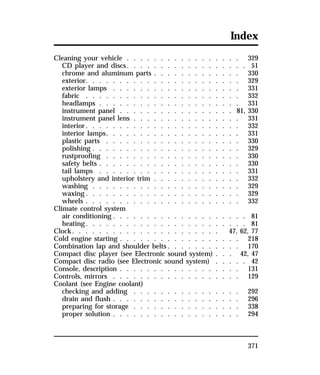 Index 
Cleaning your vehicle . . . . . . . . . . . . . . . . . 329 
CD player and discs. . . . . . . . . . . . . . . . . . 51 
chrome and aluminum parts . . . . . . . . . . . . . 330 
exterior. . . . . . . . . . . . . . . . . . . . . . . 329 
exterior lamps . . . . . . . . . . . . . . . . . . . 331 
fabric . . . . . . . . . . . . . . . . . . . . . . . 332 
headlamps . . . . . . . . . . . . . . . . . . . . . 331 
instrument panel . . . . . . . . . . . . . . . . . 81, 330 
instrument panel lens . . . . . . . . . . . . . . . . 331 
interior. . . . . . . . . . . . . . . . . . . . . . . 332 
interior lamps. . . . . . . . . . . . . . . . . . . . 331 
plastic parts . . . . . . . . . . . . . . . . . . . . 330 
polishing . . . . . . . . . . . . . . . . . . . . . . 329 
rustproofing . . . . . . . . . . . . . . . . . . . . 330 
safety belts . . . . . . . . . . . . . . . . . . . . . 330 
tail lamps . . . . . . . . . . . . . . . . . . . . . 331 
upholstery and interior trim . . . . . . . . . . . . . 332 
washing . . . . . . . . . . . . . . . . . . . . . . 329 
waxing. . . . . . . . . . . . . . . . . . . . . . . 329 
wheels . . . . . . . . . . . . . . . . . . . . . . . 332 
Climate control system 
air conditioning . . . . . . . . . . . . . . . . . . . . 81 
heating. . . . . . . . . . . . . . . . . . . . . . . . 81 
Clock. . . . . . . . . . . . . . . . . . . . . . 47, 62, 77 
Cold engine starting . . . . . . . . . . . . . . . . . . 218 
Combination lap and shoulder belts. . . . . . . . . . . 170 
Compact disc player (see Electronic sound system) . . . 42, 47 
Compact disc radio (see Electronic sound system) . . . . . 42 
Console, description . . . . . . . . . . . . . . . . . . 131 
Controls, mirrors . . . . . . . . . . . . . . . . . . . 129 
Coolant (see Engine coolant) 
checking and adding . . . . . . . . . . . . . . . . 292 
drain and flush . . . . . . . . . . . . . . . . . . . 296 
preparing for storage . . . . . . . . . . . . . . . . 338 
proper solution . . . . . . . . . . . . . . . . . . . 294 
371 
 