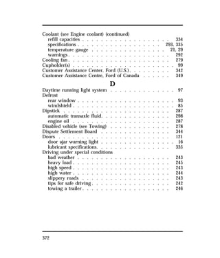 Coolant (see Engine coolant) (continued) 
refill capacities . . . . . . . . . . . . . . . . . . . 334 
specifications . . . . . . . . . . . . . . . . . . 293, 335 
temperature gauge . . . . . . . . . . . . . . . . 21, 29 
warnings. . . . . . . . . . . . . . . . . . . . . . 292 
Cooling fan. . . . . . . . . . . . . . . . . . . . . . 279 
Cupholder(s) . . . . . . . . . . . . . . . . . . . . . . 99 
Customer Assistance Center, Ford (U.S.). . . . . . . . . 342 
Customer Assistance Centre, Ford of Canada . . . . . . 349 
372 
D 
Daytime running light system . . . . . . . . . . . . . . 97 
Defrost 
rear window . . . . . . . . . . . . . . . . . . . . . 93 
windshield . . . . . . . . . . . . . . . . . . . . . . 85 
Dipstick . . . . . . . . . . . . . . . . . . . . . . . 287 
automatic transaxle fluid. . . . . . . . . . . . . . . 298 
engine oil . . . . . . . . . . . . . . . . . . . . . 287 
Disabled vehicle (see Towing) . . . . . . . . . . . . . 278 
Dispute Settlement Board . . . . . . . . . . . . . . . 344 
Doors . . . . . . . . . . . . . . . . . . . . . . . . 121 
door ajar warning light . . . . . . . . . . . . . . . . 16 
lubricant specifications. . . . . . . . . . . . . . . . 335 
Driving under special conditions 
bad weather . . . . . . . . . . . . . . . . . . . . 243 
heavy load . . . . . . . . . . . . . . . . . . . . . 245 
high speed . . . . . . . . . . . . . . . . . . . . . 243 
high water . . . . . . . . . . . . . . . . . . . . . 244 
slippery roads . . . . . . . . . . . . . . . . . . . 243 
tips for safe driving . . . . . . . . . . . . . . . . . 242 
towing a trailer. . . . . . . . . . . . . . . . . . . 246 
 