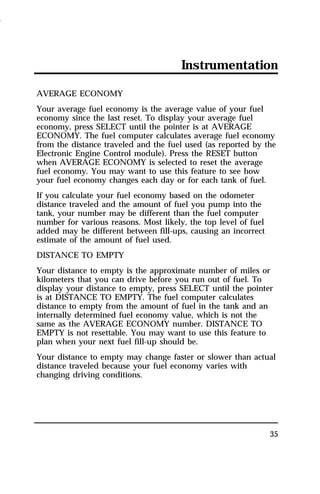 Instrumentation 
AVERAGE ECONOMY 
Your average fuel economy is the average value of your fuel 
economy since the last reset. To display your average fuel 
economy, press SELECT until the pointer is at AVERAGE 
ECONOMY. The fuel computer calculates average fuel economy 
from the distance traveled and the fuel used (as reported by the 
Electronic Engine Control module). Press the RESET button 
when AVERAGE ECONOMY is selected to reset the average 
fuel economy. You may want to use this feature to see how 
your fuel economy changes each day or for each tank of fuel. 
If you calculate your fuel economy based on the odometer 
distance traveled and the amount of fuel you pump into the 
tank, your number may be different than the fuel computer 
number for various reasons. Most likely, the top level of fuel 
added may be different between fill-ups, causing an incorrect 
estimate of the amount of fuel used. 
DISTANCE TO EMPTY 
Your distance to empty is the approximate number of miles or 
kilometers that you can drive before you run out of fuel. To 
display your distance to empty, press SELECT until the pointer 
is at DISTANCE TO EMPTY. The fuel computer calculates 
distance to empty from the amount of fuel in the tank and an 
internally determined fuel economy value, which is not the 
same as the AVERAGE ECONOMY number. DISTANCE TO 
EMPTY is not resettable. You may want to use this feature to 
plan when your next fuel fill-up should be. 
Your distance to empty may change faster or slower than actual 
distance traveled because your fuel economy varies with 
changing driving conditions. 
35 
1996 
 