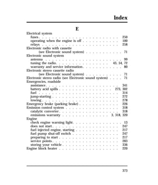 Index 
373 
E 
Electrical system 
fuses. . . . . . . . . . . . . . . . . . . . . . . . 250 
operating when the engine is off . . . . . . . . . . . 100 
relays . . . . . . . . . . . . . . . . . . . . . . . 258 
Electronic radio with cassette 
(see Electronic sound system) . . . . . . . . . . . 71 
Electronic sound system 
antenna . . . . . . . . . . . . . . . . . . . . . . . 99 
tuning the radio. . . . . . . . . . . . . . . . 43, 54, 72 
warranty and service information. . . . . . . . . . . . 80 
Electronic stereo cassette radio 
(see Electronic sound system) . . . . . . . . . . . 71 
Electronic stereo radio (see Electronic sound system) . . . . 71 
Emergencies, roadside 
assistance. . . . . . . . . . . . . . . . . . . . . . 341 
battery acid spills . . . . . . . . . . . . . . . . 273, 302 
fuel . . . . . . . . . . . . . . . . . . . . . . . . 314 
jump-starting . . . . . . . . . . . . . . . . . . . . 272 
towing . . . . . . . . . . . . . . . . . . . . . . . 278 
Emergency brake (parking brake) . . . . . . . . . . . . 226 
Emission control system . . . . . . . . . . . . . . . . 318 
catalytic converter. . . . . . . . . . . . . . . . . . 318 
emissions warranty . . . . . . . . . . . . . . 3, 318, 320 
Engine 
check engine warning light. . . . . . . . . . . . . . . 13 
does not start. . . . . . . . . . . . . . . . . . . . 247 
fuel injected engine, starting . . . . . . . . . . . . . 217 
fuel pump shut-off switch . . . . . . . . . . . . . . 247 
preparing to start . . . . . . . . . . . . . . . . . . 217 
service points. . . . . . . . . . . . . . . . . . . . 283 
storing your vehicle . . . . . . . . . . . . . . . . . 336 
Engine block heater . . . . . . . . . . . . . . . . . . 220 
 