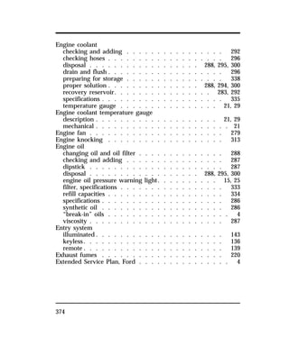 Engine coolant 
checking and adding . . . . . . . . . . . . . . . . 292 
checking hoses . . . . . . . . . . . . . . . . . . . 296 
disposal . . . . . . . . . . . . . . . . . . 288, 295, 300 
drain and flush . . . . . . . . . . . . . . . . . . . 296 
preparing for storage . . . . . . . . . . . . . . . . 338 
proper solution . . . . . . . . . . . . . . . 288, 294, 300 
recovery reservoir. . . . . . . . . . . . . . . . 283, 292 
specifications . . . . . . . . . . . . . . . . . . . . 335 
temperature gauge . . . . . . . . . . . . . . . . 21, 29 
Engine coolant temperature gauge 
description . . . . . . . . . . . . . . . . . . . . 21, 29 
mechanical . . . . . . . . . . . . . . . . . . . . . . 21 
Engine fan . . . . . . . . . . . . . . . . . . . . . . 279 
Engine knocking . . . . . . . . . . . . . . . . . . . 313 
Engine oil 
changing oil and oil filter . . . . . . . . . . . . . . 288 
checking and adding . . . . . . . . . . . . . . . . 287 
dipstick . . . . . . . . . . . . . . . . . . . . . . 287 
disposal . . . . . . . . . . . . . . . . . . 288, 295, 300 
engine oil pressure warning light. . . . . . . . . . 15, 25 
filter, specifications . . . . . . . . . . . . . . . . . 333 
refill capacities . . . . . . . . . . . . . . . . . . . 334 
specifications . . . . . . . . . . . . . . . . . . . . 286 
synthetic oil . . . . . . . . . . . . . . . . . . . . 286 
“break-in” oils . . . . . . . . . . . . . . . . . . . . 4 
viscosity . . . . . . . . . . . . . . . . . . . . . . 287 
Entry system 
illuminated. . . . . . . . . . . . . . . . . . . . . 143 
keyless. . . . . . . . . . . . . . . . . . . . . . . 136 
remote. . . . . . . . . . . . . . . . . . . . . . . 139 
Exhaust fumes . . . . . . . . . . . . . . . . . . . . 220 
Extended Service Plan, Ford . . . . . . . . . . . . . . . 4 
374 
 