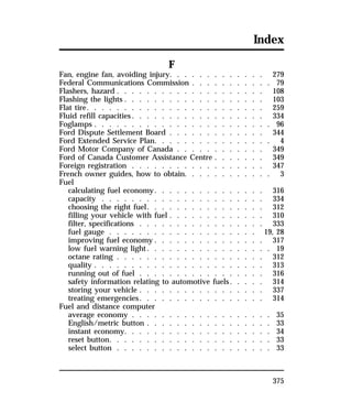 Index 
375 
F 
Fan, engine fan, avoiding injury. . . . . . . . . . . . . 279 
Federal Communications Commission . . . . . . . . . . . 79 
Flashers, hazard . . . . . . . . . . . . . . . . . . . . 108 
Flashing the lights . . . . . . . . . . . . . . . . . . . 103 
Flat tire. . . . . . . . . . . . . . . . . . . . . . . . 259 
Fluid refill capacities. . . . . . . . . . . . . . . . . . 334 
Foglamps . . . . . . . . . . . . . . . . . . . . . . . . 96 
Ford Dispute Settlement Board . . . . . . . . . . . . . 344 
Ford Extended Service Plan. . . . . . . . . . . . . . . . 4 
Ford Motor Company of Canada . . . . . . . . . . . . 349 
Ford of Canada Customer Assistance Centre . . . . . . . 349 
Foreign registration . . . . . . . . . . . . . . . . . . 347 
French owner guides, how to obtain. . . . . . . . . . . . 3 
Fuel 
calculating fuel economy. . . . . . . . . . . . . . . 316 
capacity . . . . . . . . . . . . . . . . . . . . . . 334 
choosing the right fuel. . . . . . . . . . . . . . . . 312 
filling your vehicle with fuel . . . . . . . . . . . . . 310 
filter, specifications . . . . . . . . . . . . . . . . . 333 
fuel gauge . . . . . . . . . . . . . . . . . . . . 19, 28 
improving fuel economy . . . . . . . . . . . . . . . 317 
low fuel warning light. . . . . . . . . . . . . . . . . 19 
octane rating . . . . . . . . . . . . . . . . . . . . 312 
quality . . . . . . . . . . . . . . . . . . . . . . . 313 
running out of fuel . . . . . . . . . . . . . . . . . 316 
safety information relating to automotive fuels. . . . . 314 
storing your vehicle . . . . . . . . . . . . . . . . . 337 
treating emergencies. . . . . . . . . . . . . . . . . 314 
Fuel and distance computer 
average economy . . . . . . . . . . . . . . . . . . . 35 
English/metric button . . . . . . . . . . . . . . . . . 33 
instant economy. . . . . . . . . . . . . . . . . . . . 34 
reset button. . . . . . . . . . . . . . . . . . . . . . 33 
select button . . . . . . . . . . . . . . . . . . . . . 33 
 