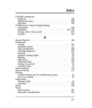 Index 
Gearshift (continued) 
positions . . . . . . . . . . . . . . . . . . . . . . 228 
shifting the gears . . . . . . . . . . . . . . . . . . 228 
shift-lock . . . . . . . . . . . . . . . . . . . . . . 229 
GVWR (Gross Vehicle Weight Rating) 
calculating . . . . . . . . . . . . . . . . . . . . . 236 
definition. . . . . . . . . . . . . . . . . . . . 235, 245 
driving with a heavy load . . . . . . . . . . . . . . 245 
location . . . . . . . . . . . . . . . . . . . . . . 235 
377 
H 
Hazard flashers . . . . . . . . . . . . . . . . . . . . 108 
Headlamps 
aiming . . . . . . . . . . . . . . . . . . . . . . . 322 
autolamp system . . . . . . . . . . . . . . . . . . 115 
bulb specification . . . . . . . . . . . . . . . . . . 328 
checking alignment . . . . . . . . . . . . . . . . . 322 
cleaning . . . . . . . . . . . . . . . . . . . . . . 331 
daytime running lights. . . . . . . . . . . . . . . . . 97 
flashing . . . . . . . . . . . . . . . . . . . . . . 103 
high beam . . . . . . . . . . . . . . . . . . . . . 103 
replacing bulbs . . . . . . . . . . . . . . . . . . . 322 
turning on and off . . . . . . . . . . . . . . . . . . 95 
warning chime . . . . . . . . . . . . . . . . . . . . 97 
Head restraints . . . . . . . . . . . . . . . . . . . . 154 
Heated mirrors . . . . . . . . . . . . . . . . . . . . 131 
Heating 
manual heating and air conditioning system . . . . . . . 81 
rear seat controls . . . . . . . . . . . . . . . . . . . 91 
High beams 
indicator light. . . . . . . . . . . . . . . . . . . . . 18 
operation. . . . . . . . . . . . . . . . . . . . . . 103 
Hitch. . . . . . . . . . . . . . . . . . . . . . . . . 238 
Hood 
latch location . . . . . . . . . . . . . . . . . . . . 281 
lubrication specifications . . . . . . . . . . . . . . . 335 
 
