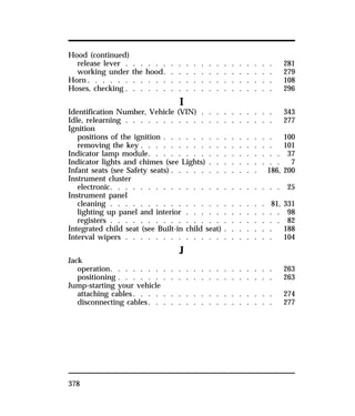Hood (continued) 
release lever . . . . . . . . . . . . . . . . . . . . 281 
working under the hood. . . . . . . . . . . . . . . 279 
Horn. . . . . . . . . . . . . . . . . . . . . . . . . 108 
Hoses, checking . . . . . . . . . . . . . . . . . . . . 296 
378 
I 
Identification Number, Vehicle (VIN) . . . . . . . . . . 343 
Idle, relearning . . . . . . . . . . . . . . . . . . . . 277 
Ignition 
positions of the ignition . . . . . . . . . . . . . . . 100 
removing the key . . . . . . . . . . . . . . . . . . 101 
Indicator lamp module. . . . . . . . . . . . . . . . . . 37 
Indicator lights and chimes (see Lights) . . . . . . . . . . 7 
Infant seats (see Safety seats) . . . . . . . . . . . . 186, 200 
Instrument cluster 
electronic. . . . . . . . . . . . . . . . . . . . . . . 25 
Instrument panel 
cleaning . . . . . . . . . . . . . . . . . . . . . 81, 331 
lighting up panel and interior . . . . . . . . . . . . . 98 
registers . . . . . . . . . . . . . . . . . . . . . . . 82 
Integrated child seat (see Built-in child seat) . . . . . . . 188 
Interval wipers . . . . . . . . . . . . . . . . . . . . 104 
J 
Jack 
operation. . . . . . . . . . . . . . . . . . . . . . 263 
positioning . . . . . . . . . . . . . . . . . . . . . 263 
Jump-starting your vehicle 
attaching cables. . . . . . . . . . . . . . . . . . . 274 
disconnecting cables. . . . . . . . . . . . . . . . . 277 
 