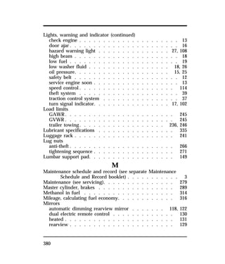Lights, warning and indicator (continued) 
check engine . . . . . . . . . . . . . . . . . . . . . 13 
door ajar. . . . . . . . . . . . . . . . . . . . . . . 16 
hazard warning light . . . . . . . . . . . . . . . 27, 108 
high beam . . . . . . . . . . . . . . . . . . . . . . 18 
low fuel . . . . . . . . . . . . . . . . . . . . . . . 19 
low washer fluid . . . . . . . . . . . . . . . . . 18, 26 
oil pressure. . . . . . . . . . . . . . . . . . . . 15, 25 
safety belt . . . . . . . . . . . . . . . . . . . . . . 12 
service engine soon . . . . . . . . . . . . . . . . . . 13 
speed control. . . . . . . . . . . . . . . . . . . . 114 
theft system . . . . . . . . . . . . . . . . . . . . . 39 
traction control system . . . . . . . . . . . . . . . . 37 
turn signal indicator. . . . . . . . . . . . . . . . 17, 102 
Load limits 
GAWR. . . . . . . . . . . . . . . . . . . . . . . 245 
GVWR. . . . . . . . . . . . . . . . . . . . . . . 245 
trailer towing. . . . . . . . . . . . . . . . . . 236, 246 
Lubricant specifications . . . . . . . . . . . . . . . . 335 
Luggage rack . . . . . . . . . . . . . . . . . . . . . 241 
Lug nuts 
anti-theft . . . . . . . . . . . . . . . . . . . . . . 266 
tightening sequence . . . . . . . . . . . . . . . . . 271 
Lumbar support pad. . . . . . . . . . . . . . . . . . 149 
380 
M 
Maintenance schedule and record (see separate Maintenance 
Schedule and Record booklet) . . . . . . . . . . . 3 
Maintenance (see servicing). . . . . . . . . . . . . . . 279 
Master cylinder, brakes . . . . . . . . . . . . . . . . 289 
Methanol in fuel . . . . . . . . . . . . . . . . . . . 314 
Mileage, calculating fuel economy. . . . . . . . . . . . 316 
Mirrors 
automatic dimming rearview mirror . . . . . . . 118, 122 
dual electric remote control . . . . . . . . . . . . . 130 
heated . . . . . . . . . . . . . . . . . . . . . . . 131 
rearview . . . . . . . . . . . . . . . . . . . . . . 129 
 