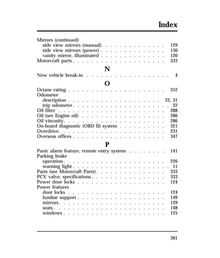 Index 
Mirrors (continued) 
side view mirrors (manual). . . . . . . . . . . . . . 129 
side view mirrors (power) . . . . . . . . . . . . . . 130 
vanity mirror, illuminated . . . . . . . . . . . . . . 120 
Motorcraft parts . . . . . . . . . . . . . . . . . . . . 333 
381 
N 
New vehicle break-in . . . . . . . . . . . . . . . . . . 4 
O 
Octane rating . . . . . . . . . . . . . . . . . . . . . 312 
Odometer 
description . . . . . . . . . . . . . . . . . . . . 22, 31 
trip odometer. . . . . . . . . . . . . . . . . . . . . 22 
Oil filter . . . . . . . . . . . . . . . . . . . . . . . 288 
Oil (see Engine oil) . . . . . . . . . . . . . . . . . . 286 
Oil viscosity. . . . . . . . . . . . . . . . . . . . . . 286 
On-board diagnostic (OBD II) system . . . . . . . . . . 321 
Overdrive. . . . . . . . . . . . . . . . . . . . . . . 231 
Overseas offices . . . . . . . . . . . . . . . . . . . . 347 
P 
Panic alarm feature, remote entry system . . . . . . . . 141 
Parking brake 
operation. . . . . . . . . . . . . . . . . . . . . . 226 
warning light . . . . . . . . . . . . . . . . . . . . . 11 
Parts (see Motorcraft Parts). . . . . . . . . . . . . . . 333 
PCV valve, specifications . . . . . . . . . . . . . . . . 333 
Power door locks . . . . . . . . . . . . . . . . . . . 124 
Power features 
door locks . . . . . . . . . . . . . . . . . . . . . 124 
lumbar support . . . . . . . . . . . . . . . . . . . 149 
mirrors. . . . . . . . . . . . . . . . . . . . . . . 129 
seats . . . . . . . . . . . . . . . . . . . . . . . . 148 
windows . . . . . . . . . . . . . . . . . . . . . . 125 
 
