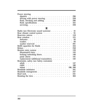 Power steering 
dipstick . . . . . . . . . . . . . . . . . . . . . . 296 
driving with power steering . . . . . . . . . . . . . 228 
fluid, checking and adding. . . . . . . . . . . . . . 296 
fluid, specifications . . . . . . . . . . . . . . . . . 335 
servicing . . . . . . . . . . . . . . . . . . . . . . 228 
382 
R 
Radio (see Electronic sound systems) . . . . . . . . . . . 41 
Rear climate control system . . . . . . . . . . . . . . . 91 
Rearview mirror. . . . . . . . . . . . . . . . . . . . 118 
Rear window . . . . . . . . . . . . . . . . . . . . . 125 
defroster . . . . . . . . . . . . . . . . . . . . . . . 93 
washer. . . . . . . . . . . . . . . . . . . . . . . . 94 
washer reservoir . . . . . . . . . . . . . . . . . . 291 
Refill capacities for fluids . . . . . . . . . . . . . . . 334 
Relays . . . . . . . . . . . . . . . . . . . . . . . . 258 
Remote entry system . . . . . . . . . . . . . . . . . 139 
illuminated entry . . . . . . . . . . . . . . . . . . 143 
locking/unlocking doors. . . . . . . . . . . . . . . 140 
panic alarm . . . . . . . . . . . . . . . . . . . . 141 
replacement/additional transmitters. . . . . . . . . . 142 
Restraints, safety (see Safety restraints) 
adult. . . . . . . . . . . . . . . . . . . . . . . . 147 
child. . . . . . . . . . . . . . . . . . . . . . . . 186 
infant . . . . . . . . . . . . . . . . . . . . . 186, 200 
Roadside assistance . . . . . . . . . . . . . . . . . . 341 
Roadside emergencies . . . . . . . . . . . . . . . . . 247 
Roof rack. . . . . . . . . . . . . . . . . . . . . . . 241 
Rotating the tires . . . . . . . . . . . . . . . . . . . 304 
 