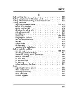 Index 
383 
S 
Safe driving tips. . . . . . . . . . . . . . . . . . . . 242 
Safety Compliance Certification Label . . . . . . . . . . 236 
Safety information relating to automotive fuels. . . . . . 314 
Safety restraints 
adjusting the safety belts. . . . . . . . . . . . . 170, 178 
center front lap belt . . . . . . . . . . . . . . . . . 178 
center rear lap belt . . . . . . . . . . . . . . . . . 178 
cleaning the safety belts . . . . . . . . . . . . . . . 330 
extension assembly . . . . . . . . . . . . . . . . . 179 
for children. . . . . . . . . . . . . . . . . . . . . 186 
for infants . . . . . . . . . . . . . . . . . . . 186, 200 
for pregnant women. . . . . . . . . . . . . . . 147, 169 
lap and shoulder belts. . . . . . . . . . . . . . . . 170 
lap belt. . . . . . . . . . . . . . . . . . . . . . . 178 
maintenance . . . . . . . . . . . . . . . . . . . . 179 
replacement. . . . . . . . . . . . . . . . . . . . . 179 
warning light and chime. . . . . . . . . . . . . . . . 12 
Safety seats for children 
and air bags . . . . . . . . . . . . . . . . . . 181, 200 
attaching with tether straps . . . . . . . . . . . . . 211 
automatic locking mode (retractor) . . . . . . . . . . 200 
built-in child seat . . . . . . . . . . . . . . . . . . 188 
in front seat . . . . . . . . . . . . . . . . . . . . 200 
in rear outboard . . . . . . . . . . . . . . . . . . 200 
in rear seat . . . . . . . . . . . . . . . . . . . . . 200 
tether anchorage hardware. . . . . . . . . . . . . . 211 
Seats 
adjusting the seats, power . . . . . . . . . . . . . . 148 
child safety seats . . . . . . . . . . . . . . . . . . 200 
cleaning upholstery . . . . . . . . . . . . . . . . . 332 
head restraints . . . . . . . . . . . . . . . . . . . 154 
lumbar support . . . . . . . . . . . . . . . . . . . 149 
 