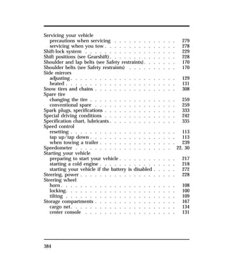 Servicing your vehicle 
precautions when servicing . . . . . . . . . . . . . 279 
servicing when you tow . . . . . . . . . . . . . . . 278 
Shift-lock system . . . . . . . . . . . . . . . . . . . 229 
Shift positions (see Gearshift). . . . . . . . . . . . . . 228 
Shoulder and lap belts (see Safety restraints). . . . . . . 170 
Shoulder belts (see Safety restraints) . . . . . . . . . . 170 
Side mirrors 
adjusting. . . . . . . . . . . . . . . . . . . . . . 129 
heated . . . . . . . . . . . . . . . . . . . . . . . 131 
Snow tires and chains . . . . . . . . . . . . . . . . . 308 
Spare tire 
changing the tire . . . . . . . . . . . . . . . . . . 259 
conventional spare . . . . . . . . . . . . . . . . . 259 
Spark plugs, specifications . . . . . . . . . . . . . . . 333 
Special driving conditions . . . . . . . . . . . . . . . 242 
Specification chart, lubricants. . . . . . . . . . . . . . 335 
Speed control 
resetting . . . . . . . . . . . . . . . . . . . . . . 113 
tap up/tap down . . . . . . . . . . . . . . . . . . 113 
when towing a trailer . . . . . . . . . . . . . . . . 239 
Speedometer . . . . . . . . . . . . . . . . . . . . 22, 30 
Starting your vehicle 
preparing to start your vehicle . . . . . . . . . . . . 217 
starting a cold engine . . . . . . . . . . . . . . . . 218 
starting your vehicle if the battery is disabled . . . . . 272 
Steering, power . . . . . . . . . . . . . . . . . . . . 228 
Steering wheel 
horn. . . . . . . . . . . . . . . . . . . . . . . . 108 
locking. . . . . . . . . . . . . . . . . . . . . . . 100 
tilting . . . . . . . . . . . . . . . . . . . . . . . 109 
Storage compartments . . . . . . . . . . . . . . . . . 167 
cargo net. . . . . . . . . . . . . . . . . . . . . . 134 
center console . . . . . . . . . . . . . . . . . . . 131 
384 
 