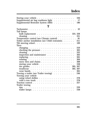 Index 
Storing your vehicle . . . . . . . . . . . . . . . . . . 336 
Supplemental air bag readiness light . . . . . . . . . . . 17 
Supplemental Restraint System (SRS) . . . . . . . . . . 180 
385 
T 
Tachometer . . . . . . . . . . . . . . . . . . . . . . . 32 
Tail lamps 
bulb replacement . . . . . . . . . . . . . . . . 324, 328 
cleaning . . . . . . . . . . . . . . . . . . . . . . 331 
Temperature control (see Climate control) . . . . . . . . . 81 
Tether anchor installation (see Child restraints). . . . . . 211 
Tilt steering wheel. . . . . . . . . . . . . . . . . . . 109 
Tires 
changing . . . . . . . . . . . . . . . . . . . . . . 259 
checking the pressure . . . . . . . . . . . . . . . . 303 
cleaning . . . . . . . . . . . . . . . . . . . . . . 332 
inspection and maintenance . . . . . . . . . . . . . 303 
replacing . . . . . . . . . . . . . . . . . . . . . . 305 
rotating . . . . . . . . . . . . . . . . . . . . . . 304 
snow tires and chains . . . . . . . . . . . . . . . . 308 
storing your vehicle . . . . . . . . . . . . . . . . . 338 
tire grades . . . . . . . . . . . . . . . . . . . 305, 307 
treadwear . . . . . . . . . . . . . . . . . . . 305, 307 
wear bands. . . . . . . . . . . . . . . . . . . . . 305 
Towing a trailer (see Trailer towing) . . . . . . . . . . 246 
Towing your vehicle 
using wheel dollies . . . . . . . . . . . . . . . . . 278 
with a tow truck . . . . . . . . . . . . . . . . . . 278 
Traction control . . . . . . . . . . . . . . . . . . . . 227 
Trailer towing 
tips . . . . . . . . . . . . . . . . . . . . . . . . 239 
trailer lamps . . . . . . . . . . . . . . . . . . . . 238 
 