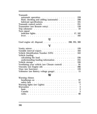 Transaxle 
automatic operation . . . . . . . . . . . . . . . . . 228 
fluid, checking and adding (automatic) . . . . . . . . 298 
lubricant specifications. . . . . . . . . . . . . . . . 335 
Transaxle control switch . . . . . . . . . . . . . . . . 231 
Transmitter (see Remote entry) . . . . . . . . . . . . . 139 
Trip odometer . . . . . . . . . . . . . . . . . . . . . 22 
Turn signal 
indicator lights . . . . . . . . . . . . . . . . . . 17, 102 
lever. . . . . . . . . . . . . . . . . . . . . . . . 102 
386 
U 
Used engine oil, disposal. . . . . . . . . . . . 288, 295, 300 
V 
Vanity mirror . . . . . . . . . . . . . . . . . . . . . 120 
Variable interval wipers . . . . . . . . . . . . . . . . 104 
Vehicle Identification Number (VIN) . . . . . . . . . . 343 
Vehicle loading 
calculating the load . . . . . . . . . . . . . . . . . 236 
understanding loading information . . . . . . . . . . 245 
Vehicle storage . . . . . . . . . . . . . . . . . . . . 336 
Ventilating your vehicle (see Climate control) . . . . . . . 81 
Viscosity (see Engine oil). . . . . . . . . . . . . . . . 286 
Visor (see Sunvisor) . . . . . . . . . . . . . . . . . . 120 
Voltmeter (see Battery voltage gauge) . . . . . . . . . . . 15 
W 
Warning chimes 
headlamps on . . . . . . . . . . . . . . . . . . . . 97 
safety belt . . . . . . . . . . . . . . . . . . . . . . 12 
Warning lights (see Lights). . . . . . . . . . . . . . . . 7 
Warranties . . . . . . . . . . . . . . . . . . . . . . . 3 
basic. . . . . . . . . . . . . . . . . . . . . . . . . 3 
Canada . . . . . . . . . . . . . . . . . . . . . . . 3 
radio. . . . . . . . . . . . . . . . . . . . . . . . . 80 
 