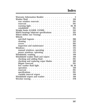 Index 
Warranty Information Booklet . . . . . . . . . . . . . . 3 
Washer fluid . . . . . . . . . . . . . . . . . . . . . 104 
rear window reservoir . . . . . . . . . . . . . . . . 291 
reservoir . . . . . . . . . . . . . . . . . . . . . . 291 
warning light . . . . . . . . . . . . . . . . . . . 18, 26 
windshield . . . . . . . . . . . . . . . . . . . . . 291 
Weight limits (GAWR, GVWR) . . . . . . . . . . . . . 245 
Wheel bearings lubricant specifications . . . . . . . . . 335 
Wheel dollies (see Towing) . . . . . . . . . . . . . . . 278 
Wheels 
anti-theft lugnuts . . . . . . . . . . . . . . . . . . 266 
cleaning . . . . . . . . . . . . . . . . . . . . . . 332 
covers . . . . . . . . . . . . . . . . . . . . . . . 265 
inspection and maintenance . . . . . . . . . . . . . 303 
Windows . . . . . . . . . . . . . . . . . . . . . . . 125 
manual windows, operating . . . . . . . . . . . . . 125 
power windows, operating. . . . . . . . . . . . . . 125 
Windshield, washing. . . . . . . . . . . . . . . . . . 104 
Windshield washer fluid and wipers . . . . . . . . . . 104 
checking and adding fluid . . . . . . . . . . . . . . 291 
checking and replacing wiper blades . . . . . . . . . 302 
liftgate reservoir. . . . . . . . . . . . . . . . . . . 291 
low washer fluid light . . . . . . . . . . . . . . . 18, 26 
operation. . . . . . . . . . . . . . . . . . . . . . 104 
reservoir . . . . . . . . . . . . . . . . . . . . . . 291 
specifications . . . . . . . . . . . . . . . . . . . . 291 
variable interval wipers . . . . . . . . . . . . . . . 104 
Windshield wipers and washer . . . . . . . . . . . . . 104 
Wrecker towing . . . . . . . . . . . . . . . . . . . . 278 
387 
 