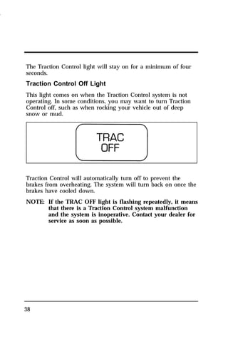 The Traction Control light will stay on for a minimum of four 
seconds. 
Traction Control Off Light 
This light comes on when the Traction Control system is not 
operating. In some conditions, you may want to turn Traction 
Control off, such as when rocking your vehicle out of deep 
snow or mud. 
Traction Control will automatically turn off to prevent the 
brakes from overheating. The system will turn back on once the 
brakes have cooled down. 
NOTE: If the TRAC OFF light is flashing repeatedly, it means 
38 
that there is a Traction Control system malfunction 
and the system is inoperative. Contact your dealer for 
service as soon as possible. 
1996 
 