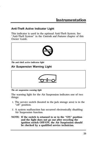 Instrumentation 
Anti-Theft Active Indicator Light 
This indicator is used in the optional Anti-Theft System. See 
“Anti-Theft System” in the Controls and Features chapter of this 
Owner Guide. 
39 
The anti-theft active indicator light 
Air Suspension Warning Light 
The air suspension warning light 
The warning light for the Air Suspension indicates one of two 
things: 
1. The service switch (located in the jack storage area) is in the 
“off” position. 
2. A system malfunction has occurred electronically disabling 
Air Suspension function. 
NOTE: If the switch is returned to or in the “ON” position 
and the light does not go out after recycling the 
ignition switch OFF/ON, the Air Suspension should 
be checked by a qualified service technician. 
1996 
 