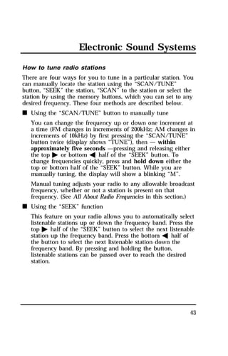 Electronic Sound Systems 
How to tune radio stations 
There are four ways for you to tune in a particular station. You 
can manually locate the station using the “SCAN/TUNE” 
button, “SEEK” the station, “SCAN” to the station or select the 
station by using the memory buttons, which you can set to any 
desired frequency. These four methods are described below. 
n Using the “SCAN/TUNE” button to manually tune 
You can change the frequency up or down one increment at 
a time (FM changes in increments of 200kHz; AM changes in 
increments of 10kHz) by first pressing the “SCAN/TUNE” 
button twice (display shows “TUNE”), then — within 
approximately five seconds —pressing and releasing either 
the top a or bottom b half of the “SEEK” button. To 
change frequencies quickly, press and hold down either the 
top or bottom half of the “SEEK” button. While you are 
manually tuning, the display will show a blinking “M”. 
Manual tuning adjusts your radio to any allowable broadcast 
frequency, whether or not a station is present on that 
frequency. (See All About Radio Frequencies in this section.) 
43 
n Using the “SEEK” function 
This feature on your radio allows you to automatically select 
listenable stations up or down the frequency band. Press the 
top a half of the “SEEK” button to select the next listenable 
station up the frequency band. Press the bottom b half of 
the button to select the next listenable station down the 
frequency band. By pressing and holding the button, 
listenable stations can be passed over to reach the desired 
station. 
 