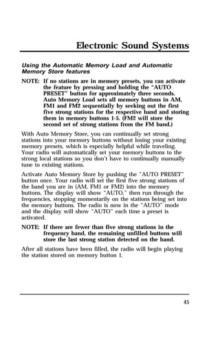 Electronic Sound Systems 
Using the Automatic Memory Load and Automatic 
Memory Store features 
NOTE: If no stations are in memory presets, you can activate 
the feature by pressing and holding the “AUTO 
PRESET” button for approximately three seconds. 
Auto Memory Load sets all memory buttons in AM, 
FM1 and FM2 sequentially by seeking out the first 
five strong stations for the respective band and storing 
them in memory buttons 1-5. (FM2 will store the 
second set of strong stations from the FM band.) 
With Auto Memory Store, you can continually set strong 
stations into your memory buttons without losing your existing 
memory presets, which is especially helpful while traveling. 
Your radio will automatically set your memory buttons to the 
strong local stations so you don’t have to continually manually 
tune to existing stations. 
Activate Auto Memory Store by pushing the “AUTO PRESET” 
button once. Your radio will set the first five strong stations of 
the band you are in (AM, FM1 or FM2) into the memory 
buttons. The display will show “AUTO,” then run through the 
frequencies, stopping momentarily on the stations being set into 
the memory buttons. The radio is now in the “AUTO” mode 
and the display will show “AUTO” each time a preset is 
activated. 
NOTE: If there are fewer than five strong stations in the 
45 
frequency band, the remaining unfilled buttons will 
store the last strong station detected on the band. 
After all stations have been filled, the radio will begin playing 
the station stored on memory button 1. 
 