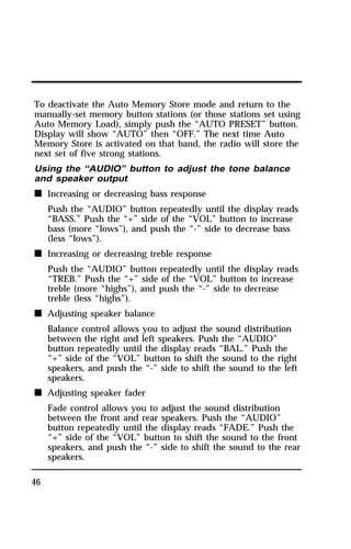 To deactivate the Auto Memory Store mode and return to the 
manually-set memory button stations (or those stations set using 
Auto Memory Load), simply push the “AUTO PRESET” button. 
Display will show “AUTO” then “OFF.” The next time Auto 
Memory Store is activated on that band, the radio will store the 
next set of five strong stations. 
Using the “AUDIO” button to adjust the tone balance 
and speaker output 
n Increasing or decreasing bass response 
46 
Push the “AUDIO” button repeatedly until the display reads 
“BASS.” Push the “+” side of the “VOL” button to increase 
bass (more “lows”), and push the “-” side to decrease bass 
(less “lows”). 
n Increasing or decreasing treble response 
Push the “AUDIO” button repeatedly until the display reads 
“TREB.” Push the “+” side of the “VOL” button to increase 
treble (more “highs”), and push the “-” side to decrease 
treble (less “highs”). 
n Adjusting speaker balance 
Balance control allows you to adjust the sound distribution 
between the right and left speakers. Push the “AUDIO” 
button repeatedly until the display reads “BAL.” Push the 
“+” side of the “VOL” button to shift the sound to the right 
speakers, and push the “-” side to shift the sound to the left 
speakers. 
n Adjusting speaker fader 
Fade control allows you to adjust the sound distribution 
between the front and rear speakers. Push the “AUDIO” 
button repeatedly until the display reads “FADE.” Push the 
“+” side of the “VOL” button to shift the sound to the front 
speakers, and push the “-” side to shift the sound to the rear 
speakers. 
 