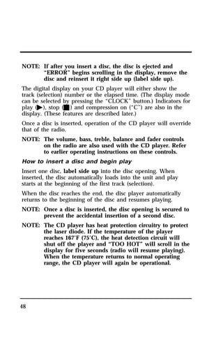 NOTE: If after you insert a disc, the disc is ejected and 
48 
“ERROR” begins scrolling in the display, remove the 
disc and reinsert it right side up (label side up). 
The digital display on your CD player will either show the 
track (selection) number or the elapsed time. (The display mode 
can be selected by pressing the “CLOCK” button.) Indicators for 
play (a), stop (X) and compression on (“C”) are also in the 
display. (These features are described later.) 
Once a disc is inserted, operation of the CD player will override 
that of the radio. 
NOTE: The volume, bass, treble, balance and fader controls 
on the radio are also used with the CD player. Refer 
to earlier operating instructions on these controls. 
How to insert a disc and begin play 
Insert one disc, label side up into the disc opening. When 
inserted, the disc automatically loads into the unit and play 
starts at the beginning of the first track (selection). 
When the disc reaches the end, the disc player automatically 
returns to the beginning of the disc and resumes playing. 
NOTE: Once a disc is inserted, the disc opening is secured to 
prevent the accidental insertion of a second disc. 
NOTE: The CD player has heat protection circuitry to protect 
the laser diode. If the temperature of the player 
reaches 167°F (75°C), the heat detection circuit will 
shut off the player and “TOO HOT” will scroll in the 
display for five seconds (radio will resume playing). 
When the temperature returns to normal operating 
range, the CD player will again be operational. 
 