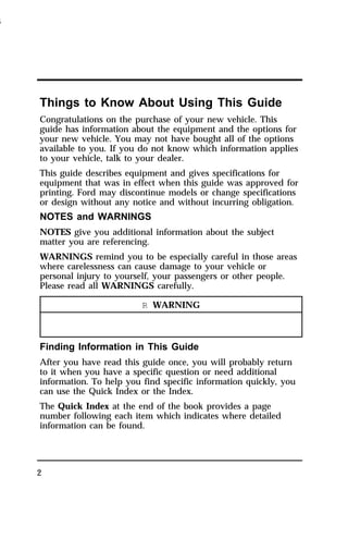 Things to Know About Using This Guide 
Congratulations on the purchase of your new vehicle. This 
guide has information about the equipment and the options for 
your new vehicle. You may not have bought all of the options 
available to you. If you do not know which information applies 
to your vehicle, talk to your dealer. 
This guide describes equipment and gives specifications for 
equipment that was in effect when this guide was approved for 
printing. Ford may discontinue models or change specifications 
or design without any notice and without incurring obligation. 
NOTES and WARNINGS 
NOTES give you additional information about the subject 
matter you are referencing. 
WARNINGS remind you to be especially careful in those areas 
where carelessness can cause damage to your vehicle or 
personal injury to yourself, your passengers or other people. 
Please read all WARNINGS carefully. 
2 
R WARNING 
Finding Information in This Guide 
After you have read this guide once, you will probably return 
to it when you have a specific question or need additional 
information. To help you find specific information quickly, you 
can use the Quick Index or the Index. 
The Quick Index at the end of the book provides a page 
number following each item which indicates where detailed 
information can be found. 
1996 
 