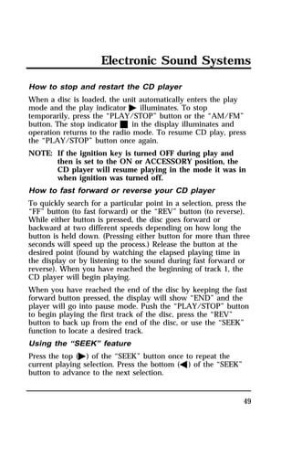 Electronic Sound Systems 
How to stop and restart the CD player 
When a disc is loaded, the unit automatically enters the play 
mode and the play indicator a illuminates. To stop 
temporarily, press the “PLAY/STOP” button or the “AM/FM” 
button. The stop indicator X in the display illuminates and 
operation returns to the radio mode. To resume CD play, press 
the “PLAY/STOP” button once again. 
NOTE: If the ignition key is turned OFF during play and 
then is set to the ON or ACCESSORY position, the 
CD player will resume playing in the mode it was in 
when ignition was turned off. 
How to fast forward or reverse your CD player 
To quickly search for a particular point in a selection, press the 
“FF” button (to fast forward) or the “REV” button (to reverse). 
While either button is pressed, the disc goes forward or 
backward at two different speeds depending on how long the 
button is held down. (Pressing either button for more than three 
seconds will speed up the process.) Release the button at the 
desired point (found by watching the elapsed playing time in 
the display or by listening to the sound during fast forward or 
reverse). When you have reached the beginning of track 1, the 
CD player will begin playing. 
When you have reached the end of the disc by keeping the fast 
forward button pressed, the display will show “END” and the 
player will go into pause mode. Push the “PLAY/STOP” button 
to begin playing the first track of the disc, press the “REV” 
button to back up from the end of the disc, or use the “SEEK” 
function to locate a desired track. 
Using the “SEEK” feature 
Press the top (a) of the “SEEK” button once to repeat the 
current playing selection. Press the bottom (b) of the “SEEK” 
button to advance to the next selection. 
49 
 