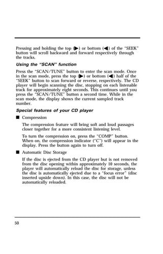 Pressing and holding the top (a) or bottom (b) of the “SEEK” 
button will scroll backward and forward respectively through 
the tracks. 
Using the “SCAN” function 
Press the “SCAN/TUNE” button to enter the scan mode. Once 
in the scan mode, press the top (a) or bottom (b) half of the 
“SEEK” button to scan forward or reverse, respectively. The CD 
player will begin scanning the disc, stopping on each listenable 
track for approximately eight seconds. This continues until you 
press the “SCAN/TUNE” button a second time. While in the 
scan mode, the display shows the current sampled track 
number. 
Special features of your CD player 
n Compression 
50 
The compression feature will bring soft and loud passages 
closer together for a more consistent listening level. 
To turn the compression on, press the “COMP” button. 
When on, the compression indicator (“C”) will appear in the 
display. Press the button again to turn off. 
n Automatic Disc Storage 
If the disc is ejected from the CD player but is not removed 
from the disc opening within approximately 10 seconds, the 
player will automatically reload the disc for storage, unless 
the disc is automatically ejected due to a “focus error” (disc 
inserted upside down). In this case, the disc will not be 
automatically reloaded. 
 