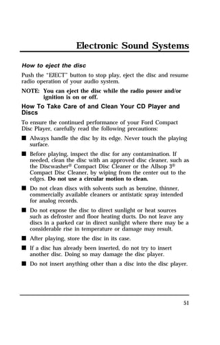 Electronic Sound Systems 
How to eject the disc 
Push the “EJECT” button to stop play, eject the disc and resume 
radio operation of your audio system. 
NOTE: You can eject the disc while the radio power and/or 
51 
ignition is on or off. 
How To Take Care of and Clean Your CD Player and 
Discs 
To ensure the continued performance of your Ford Compact 
Disc Player, carefully read the following precautions: 
n Always handle the disc by its edge. Never touch the playing 
surface. 
n Before playing, inspect the disc for any contamination. If 
needed, clean the disc with an approved disc cleaner, such as 
the DiscwasherH Compact Disc Cleaner or the Allsop 3H 
Compact Disc Cleaner, by wiping from the center out to the 
edges. Do not use a circular motion to clean. 
n Do not clean discs with solvents such as benzine, thinner, 
commercially available cleaners or antistatic spray intended 
for analog records. 
n Do not expose the disc to direct sunlight or heat sources 
such as defroster and floor heating ducts. Do not leave any 
discs in a parked car in direct sunlight where there may be a 
considerable rise in temperature or damage may result. 
n After playing, store the disc in its case. 
n If a disc has already been inserted, do not try to insert 
another disc. Doing so may damage the disc player. 
n Do not insert anything other than a disc into the disc player. 
 