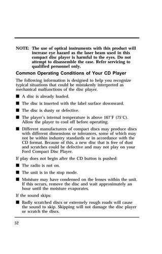 NOTE: The use of optical instruments with this product will 
52 
increase eye hazard as the laser beam used in this 
compact disc player is harmful to the eyes. Do not 
attempt to disassemble the case. Refer servicing to 
qualified personnel only. 
Common Operating Conditions of Your CD Player 
The following information is designed to help you recognize 
typical situations that could be mistakenly interpreted as 
mechanical malfunctions of the disc player. 
n A disc is already loaded. 
n The disc is inserted with the label surface downward. 
n The disc is dusty or defective. 
n The player’s internal temperature is above 167°F (75°C). 
Allow the player to cool off before operating. 
n Different manufacturers of compact discs may produce discs 
with different dimensions or tolerances, some of which may 
not be within industry standards or in accordance with the 
CD format. Because of this, a new disc that is free of dust 
and scratches could be defective and may not play on your 
Ford Compact Disc Player. 
If play does not begin after the CD button is pushed: 
n The radio is not on. 
n The unit is in the stop mode. 
n Moisture may have condensed on the lenses within the unit. 
If this occurs, remove the disc and wait approximately an 
hour until the moisture evaporates. 
If the sound skips: 
n Badly scratched discs or extremely rough roads will cause 
the sound to skip. Skipping will not damage the disc player 
or scratch the discs. 
 