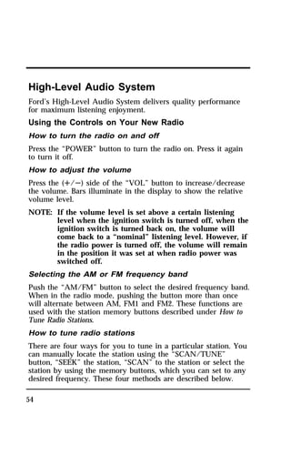 High-Level Audio System 
Ford’s High-Level Audio System delivers quality performance 
for maximum listening enjoyment. 
Using the Controls on Your New Radio 
How to turn the radio on and off 
Press the “POWER” button to turn the radio on. Press it again 
to turn it off. 
How to adjust the volume 
Press the (R/S) side of the “VOL” button to increase/decrease 
the volume. Bars illuminate in the display to show the relative 
volume level. 
NOTE: If the volume level is set above a certain listening 
54 
level when the ignition switch is turned off, when the 
ignition switch is turned back on, the volume will 
come back to a “nominal” listening level. However, if 
the radio power is turned off, the volume will remain 
in the position it was set at when radio power was 
switched off. 
Selecting the AM or FM frequency band 
Push the “AM/FM” button to select the desired frequency band. 
When in the radio mode, pushing the button more than once 
will alternate between AM, FM1 and FM2. These functions are 
used with the station memory buttons described under How to 
Tune Radio Stations. 
How to tune radio stations 
There are four ways for you to tune in a particular station. You 
can manually locate the station using the “SCAN/TUNE” 
button, “SEEK” the station, “SCAN” to the station or select the 
station by using the memory buttons, which you can set to any 
desired frequency. These four methods are described below. 
 
