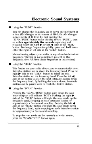 Electronic Sound Systems 
55 
n Using the “TUNE” function 
You can change the frequency up or down one increment at 
a time (FM changes in increments of 200 kHz; AM changes 
in increments of 10 kHz) by first pressing the 
“SCAN/TUNE” button twice (display shows “TUNE”), then 
— within approximately five seconds —pressing and 
releasing either the right a or left b side of the “SEEK” 
button. To change frequencies quickly, press and hold down 
either the right or left side of the “SEEK” button. 
Manual tuning adjusts your radio to any allowable broadcast 
frequency, whether or not a station is present on that 
frequency. (See All About Radio Frequencies in this section.) 
n Using the “SEEK” function 
This feature on your radio allows you to automatically select 
listenable stations up or down the frequency band. Press the 
right a side of the “SEEK” button to select the next 
listenable station up the frequency band. Press the left b 
side of the button to select the next listenable station down 
the frequency band. By holding the button down, listenable 
stations can be passed over to reach the desired station. 
n Using the “SCAN” function 
Pressing the “SCAN/TUNE” button once enters the scan 
mode (display will indicate “SCN”). Pushing the right a 
side of the “SEEK” button will begin the scan mode up the 
frequency band, stopping on each listenable station for 
approximately a five-second sampling. Pushing the left b 
side of the “SEEK” button will begin the scan mode down 
the frequency band, again stopping on each listenable station 
for approximately a five-second sampling. 
To stop the scan mode on the presently sampled station, 
press the “SCAN/TUNE” button again. 
 