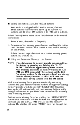 n Setting the station MEMORY PRESET buttons 
56 
Your radio is equipped with 5 station memory buttons. 
These buttons can be used to select up to 5 preset AM 
stations and 10 preset FM stations (5 in FM1 and 5 in FM2). 
Follow the easy steps below to set these buttons to the desired 
frequencies: 
1. Select a band, then select a frequency. 
2. Press one of the memory preset buttons and hold the button 
until the sound returns. That station is now held in memory 
on that button. 
3. Follow the two steps above for each station memory preset 
button you want to set. 
n Using the Automatic Memory Load feature 
NOTE: If no stations are in memory presets, you can activate 
the feature by pressing and holding the “AUTO 
PRESET” button for approximately three seconds. 
Auto Memory Load sets all memory buttons in AM, 
FM1 and FM2 sequentially by seeking out the first 
five strong stations for the respective band and storing 
them in memory buttons 1-5. (FM2 will store the 
second set of strong stations from the FM band.) 
With Auto Memory Store, you can continually set strong 
stations into your memory buttons without losing your existing 
memory presets, which is especially helpful while traveling. 
Your radio will automatically set your memory buttons to the 
strong local stations so you don’t have to continually manually 
tune to existing stations. 
Activate Auto Memory Store by pushing the “AUTO PRESET” 
button once. Your radio will set the first five strong stations of 
the band you are in (AM, FM1 or FM2) into the memory 
buttons. The display will show “AUTO”, then run through the 
 