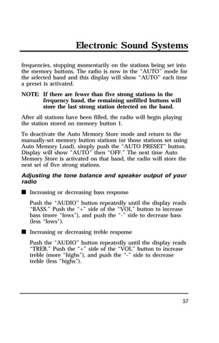 Electronic Sound Systems 
frequencies, stopping momentarily on the stations being set into 
the memory buttons. The radio is now in the “AUTO” mode for 
the selected band and this display will show “AUTO” each time 
a preset is activated. 
NOTE: If there are fewer than five strong stations in the 
57 
frequency band, the remaining unfilled buttons will 
store the last strong station detected on the band. 
After all stations have been filled, the radio will begin playing 
the station stored on memory button 1. 
To deactivate the Auto Memory Store mode and return to the 
manually-set memory button stations (or those stations set using 
Auto Memory Load), simply push the “AUTO PRESET” button. 
Display will show “AUTO” then “OFF.” The next time Auto 
Memory Store is activated on that band, the radio will store the 
next set of five strong stations. 
Adjusting the tone balance and speaker output of your 
radio 
n Increasing or decreasing bass response 
Push the “AUDIO” button repeatedly until the display reads 
“BASS.” Push the “+” side of the “VOL” button to increase 
bass (more “lows”), and push the “-” side to decrease bass 
(less “lows”). 
n Increasing or decreasing treble response 
Push the “AUDIO” button repeatedly until the display reads 
“TREB.” Push the “+” side of the “VOL” button to increase 
treble (more “highs”), and push the “-” side to decrease 
treble (less “highs”). 
 