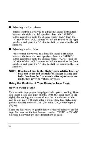 n Adjusting speaker balance 
58 
Balance control allows you to adjust the sound distribution 
between the right and left speakers. Push the “AUDIO” 
button repeatedly until the display reads “BAL.” Push the 
“+” side of the “VOL” button to shift the sound to the right 
speakers, and push the “-” side to shift the sound to the left 
speakers. 
n Adjusting speaker fader 
Fade control allows you to adjust the sound distribution 
between the front and rear speakers. Push the “AUDIO” 
button repeatedly until the display reads “FADE.” Push the 
“+” side of the “VOL” button to shift the sound to the front 
speakers, and push the “-” side to shift the sound to the rear 
speakers. 
NOTE: Illuminated bars in the display show relative levels of 
bass and treble and positions of speaker balance and 
fader functions for five seconds after adjustments are 
made, then revert to volume level set. 
Using the Controls of Your Cassette Tape Player 
How to insert a tape 
Your cassette tape player is equipped with power loading. Once 
you insert a tape and push slightly (with the open edge to the 
right), the loading mechanism draws the tape the rest of the 
way in and play will begin after a momentary tape tightening 
process. Display indicates “M” (for metal/CrO2) while tape is 
playing. 
There are four ways to quickly locate a desired selection on the 
tape. You can use the fast forward, rewind, “SEEK” or “SCAN” 
function. Following are brief descriptions of each. 
 