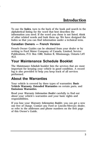 Introduction 
To use the Index, turn to the back of the book and search in the 
alphabetical listing for the word that best describes the 
information you need. If the word you chose is not listed, think 
of other related words and look them up. We have designed the 
Index so that you can find information under a technical term. 
Canadian Owners — French Version 
French Owner Guides can be obtained from your dealer or by 
writing to Ford Motor Company of Canada, Limited, Service 
Publications, P.O. Box 1580, Station B, Mississauga, Ontario L4Y 
4G3. 
Your Maintenance Schedule Booklet 
The Maintenance Schedule booklet lists the services that are most 
important for keeping your vehicle in good condition. A record 
log is also provided to help you keep track of all services 
performed. 
About the Warranties 
Your vehicle is covered by three types of warranties: Basic 
Vehicle Warranty, Extended Warranties on certain parts, and 
Emissions Warranties. 
Read your Warranty Information Booklet carefully to find out 
about your vehicle’s warranties and your basic rights and 
responsibilities. 
If you lose your Warranty Information Booklet, you can get a new 
one free of charge. Contact any Ford or Lincoln-Mercury dealer, 
or refer to the addresses and phone numbers on the first page 
of this Owner’s Guide. 
3 
1996 
 