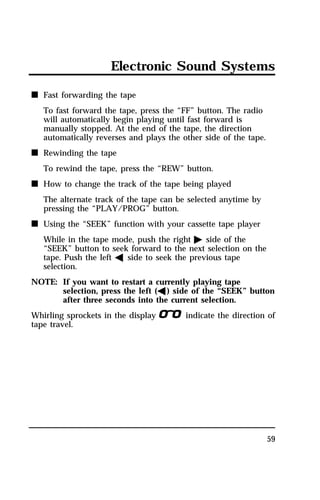 Electronic Sound Systems 
59 
n Fast forwarding the tape 
To fast forward the tape, press the “FF” button. The radio 
will automatically begin playing until fast forward is 
manually stopped. At the end of the tape, the direction 
automatically reverses and plays the other side of the tape. 
n Rewinding the tape 
To rewind the tape, press the “REW” button. 
n How to change the track of the tape being played 
The alternate track of the tape can be selected anytime by 
pressing the “PLAY/PROG” button. 
n Using the “SEEK” function with your cassette tape player 
While in the tape mode, push the right a side of the 
“SEEK” button to seek forward to the next selection on the 
tape. Push the left b side to seek the previous tape 
selection. 
NOTE: If you want to restart a currently playing tape 
selection, press the left (b) side of the “SEEK” button 
after three seconds into the current selection. 
Whirling sprockets in the displaylindicate the direction of 
tape travel. 
 