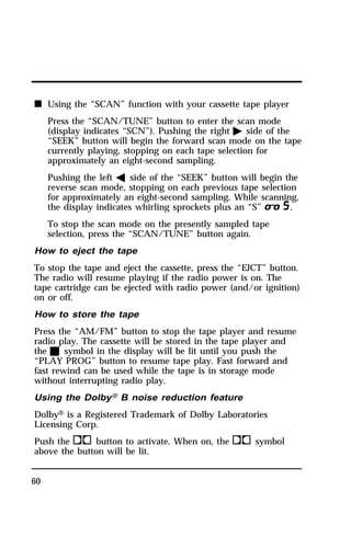 n Using the “SCAN” function with your cassette tape player 
60 
Press the “SCAN/TUNE” button to enter the scan mode 
(display indicates “SCN”). Pushing the right a side of the 
“SEEK” button will begin the forward scan mode on the tape 
currently playing, stopping on each tape selection for 
approximately an eight-second sampling. 
Pushing the left b side of the “SEEK” button will begin the 
reverse scan mode, stopping on each previous tape selection 
for approximately an eight-second sampling. While scanning, 
the display indicates whirling sprockets plus an “S”m. 
To stop the scan mode on the presently sampled tape 
selection, press the “SCAN/TUNE” button again. 
How to eject the tape 
To stop the tape and eject the cassette, press the “EJCT” button. 
The radio will resume playing if the radio power is on. The 
tape cartridge can be ejected with radio power (and/or ignition) 
on or off. 
How to store the tape 
Press the “AM/FM” button to stop the tape player and resume 
radio play. The cassette will be stored in the tape player and 
the X symbol in the display will be lit until you push the 
“PLAY PROG” button to resume tape play. Fast forward and 
fast rewind can be used while the tape is in storage mode 
without interrupting radio play. 
Using the DolbyH B noise reduction feature 
DolbyH is a Registered Trademark of Dolby Laboratories 
Licensing Corp. 
Push thekbutton to activate. When on, theksymbol 
above the button will be lit. 
 