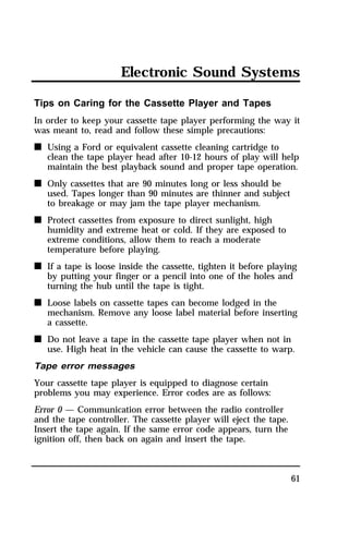 Electronic Sound Systems 
Tips on Caring for the Cassette Player and Tapes 
In order to keep your cassette tape player performing the way it 
was meant to, read and follow these simple precautions: 
n Using a Ford or equivalent cassette cleaning cartridge to 
clean the tape player head after 10-12 hours of play will help 
maintain the best playback sound and proper tape operation. 
61 
n Only cassettes that are 90 minutes long or less should be 
used. Tapes longer than 90 minutes are thinner and subject 
to breakage or may jam the tape player mechanism. 
n Protect cassettes from exposure to direct sunlight, high 
humidity and extreme heat or cold. If they are exposed to 
extreme conditions, allow them to reach a moderate 
temperature before playing. 
n If a tape is loose inside the cassette, tighten it before playing 
by putting your finger or a pencil into one of the holes and 
turning the hub until the tape is tight. 
n Loose labels on cassette tapes can become lodged in the 
mechanism. Remove any loose label material before inserting 
a cassette. 
n Do not leave a tape in the cassette tape player when not in 
use. High heat in the vehicle can cause the cassette to warp. 
Tape error messages 
Your cassette tape player is equipped to diagnose certain 
problems you may experience. Error codes are as follows: 
Error 0 — Communication error between the radio controller 
and the tape controller. The cassette player will eject the tape. 
Insert the tape again. If the same error code appears, turn the 
ignition off, then back on again and insert the tape. 
 