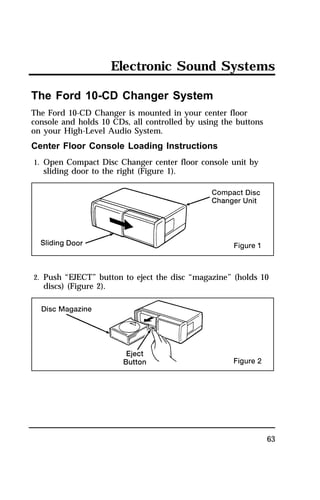Electronic Sound Systems 
63 
The Ford 10-CD Changer System 
The Ford 10-CD Changer is mounted in your center floor 
console and holds 10 CDs, all controlled by using the buttons 
on your High-Level Audio System. 
Center Floor Console Loading Instructions 
1. Open Compact Disc Changer center floor console unit by 
sliding door to the right (Figure 1). 
2. Push “EJECT” button to eject the disc “magazine” (holds 10 
discs) (Figure 2). 
 