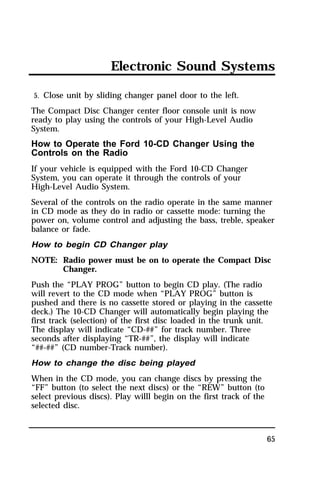 Electronic Sound Systems 
5. Close unit by sliding changer panel door to the left. 
The Compact Disc Changer center floor console unit is now 
ready to play using the controls of your High-Level Audio 
System. 
How to Operate the Ford 10-CD Changer Using the 
Controls on the Radio 
If your vehicle is equipped with the Ford 10-CD Changer 
System, you can operate it through the controls of your 
High-Level Audio System. 
Several of the controls on the radio operate in the same manner 
in CD mode as they do in radio or cassette mode: turning the 
power on, volume control and adjusting the bass, treble, speaker 
balance or fade. 
How to begin CD Changer play 
NOTE: Radio power must be on to operate the Compact Disc 
65 
Changer. 
Push the “PLAY PROG” button to begin CD play. (The radio 
will revert to the CD mode when “PLAY PROG” button is 
pushed and there is no cassette stored or playing in the cassette 
deck.) The 10-CD Changer will automatically begin playing the 
first track (selection) of the first disc loaded in the trunk unit. 
The display will indicate “CD-##” for track number. Three 
seconds after displaying “TR-##”, the display will indicate 
“##-##” (CD number-Track number). 
How to change the disc being played 
When in the CD mode, you can change discs by pressing the 
“FF” button (to select the next discs) or the “REW” button (to 
select previous discs). Play willl begin on the first track of the 
selected disc. 
 