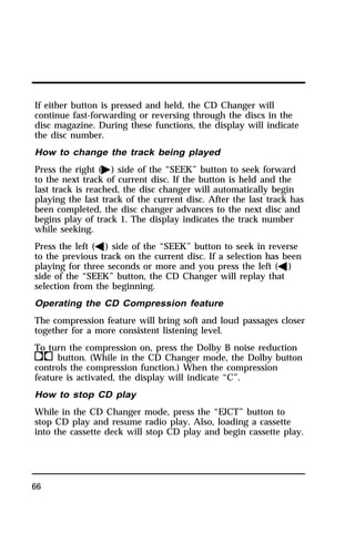 If either button is pressed and held, the CD Changer will 
continue fast-forwarding or reversing through the discs in the 
disc magazine. During these functions, the display will indicate 
the disc number. 
How to change the track being played 
Press the right (a) side of the “SEEK” button to seek forward 
to the next track of current disc. If the button is held and the 
last track is reached, the disc changer will automatically begin 
playing the last track of the current disc. After the last track has 
been completed, the disc changer advances to the next disc and 
begins play of track 1. The display indicates the track number 
while seeking. 
Press the left (b) side of the “SEEK” button to seek in reverse 
to the previous track on the current disc. If a selection has been 
playing for three seconds or more and you press the left (b) 
side of the “SEEK” button, the CD Changer will replay that 
selection from the beginning. 
Operating the CD Compression feature 
The compression feature will bring soft and loud passages closer 
together for a more consistent listening level. 
To turn the compression on, press the Dolby B noise reduction 
kbutton. (While in the CD Changer mode, the Dolby button 
controls the compression function.) When the compression 
feature is activated, the display will indicate “C”. 
How to stop CD play 
While in the CD Changer mode, press the “EJCT” button to 
stop CD play and resume radio play. Also, loading a cassette 
into the cassette deck will stop CD play and begin cassette play. 
66 
 