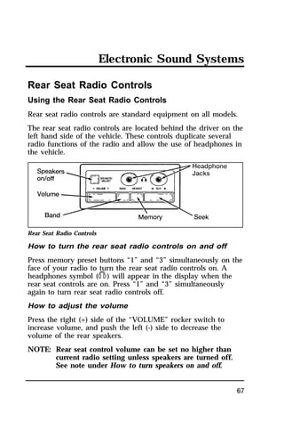 Electronic Sound Systems 
Rear Seat Radio Controls 
Using the Rear Seat Radio Controls 
Rear seat radio controls are standard equipment on all models. 
The rear seat radio controls are located behind the driver on the 
left hand side of the vehicle. These controls duplicate several 
radio functions of the radio and allow the use of headphones in 
the vehicle. 
Rear Seat Radio Controls 
How to turn the rear seat radio controls on and off 
Press memory preset buttons “1” and “3” simultaneously on the 
face of your radio to turn the rear seat radio controls on. A 
headphones symbol (j) will appear in the display when the 
rear seat controls are on. Press “1” and “3” simultaneously 
again to turn rear seat radio controls off. 
How to adjust the volume 
Press the right (+) side of the “VOLUME” rocker switch to 
increase volume, and push the left (-) side to decrease the 
volume of the rear speakers. 
NOTE: Rear seat control volume can be set no higher than 
67 
current radio setting unless speakers are turned off. 
See note under How to turn speakers on and off. 
 