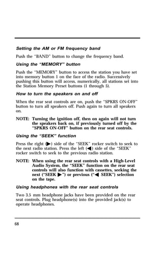 Setting the AM or FM frequency band 
Push the “BAND” button to change the frequency band. 
Using the “MEMORY” button 
Push the “MEMORY” button to access the station you have set 
into memory button 1 on the face of the radio. Successively 
pushing this button will access, numerically, all stations set into 
the Station Memory Preset buttons (1 through 5). 
How to turn the speakers on and off 
When the rear seat controls are on, push the “SPKRS ON-OFF” 
button to turn all speakers off. Push again to turn all speakers 
on. 
NOTE: Turning the ignition off, then on again will not turn 
68 
the speakers back on, if previously turned off by the 
“SPKRS ON-OFF” button on the rear seat controls. 
Using the “SEEK” function 
Press the right (a) side of the “SEEK” rocker switch to seek to 
the next radio station. Press the left (b) side of the “SEEK” 
rocker switch to seek to the previous radio station. 
NOTE: When using the rear seat controls with a High-Level 
Audio System, the “SEEK” function on the rear seat 
controls will also function with cassettes, seeking the 
next (“SEEK a”) or previous (“b SEEK”) selection 
on the tape. 
Using headphones with the rear seat controls 
Two 3.5 mm headphone jacks have been provided on the rear 
seat controls. Plug headphone(s) into the provided jack(s) to 
operate headphones. 
 