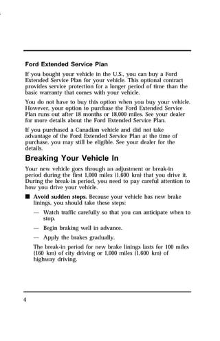 Ford Extended Service Plan 
If you bought your vehicle in the U.S., you can buy a Ford 
Extended Service Plan for your vehicle. This optional contract 
provides service protection for a longer period of time than the 
basic warranty that comes with your vehicle. 
You do not have to buy this option when you buy your vehicle. 
However, your option to purchase the Ford Extended Service 
Plan runs out after 18 months or 18,000 miles. See your dealer 
for more details about the Ford Extended Service Plan. 
If you purchased a Canadian vehicle and did not take 
advantage of the Ford Extended Service Plan at the time of 
purchase, you may still be eligible. See your dealer for the 
details. 
Breaking Your Vehicle In 
Your new vehicle goes through an adjustment or break-in 
period during the first 1,000 miles (1,600 km) that you drive it. 
During the break-in period, you need to pay careful attention to 
how you drive your vehicle. 
n Avoid sudden stops. Because your vehicle has new brake 
4 
linings, you should take these steps: 
— Watch traffic carefully so that you can anticipate when to 
stop. 
— Begin braking well in advance. 
— Apply the brakes gradually. 
The break-in period for new brake linings lasts for 100 miles 
(160 km) of city driving or 1,000 miles (1,600 km) of 
highway driving. 
1996 
 