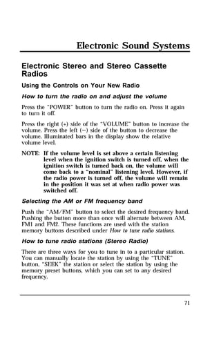 Electronic Sound Systems 
Electronic Stereo and Stereo Cassette 
Radios 
Using the Controls on Your New Radio 
How to turn the radio on and adjust the volume 
Press the “POWER” button to turn the radio on. Press it again 
to turn it off. 
Press the right (+) side of the “VOLUME” button to increase the 
volume. Press the left (s) side of the button to decrease the 
volume. Illuminated bars in the display show the relative 
volume level. 
NOTE: If the volume level is set above a certain listening 
level when the ignition switch is turned off, when the 
ignition switch is turned back on, the volume will 
come back to a “nominal” listening level. However, if 
the radio power is turned off, the volume will remain 
in the position it was set at when radio power was 
switched off. 
Selecting the AM or FM frequency band 
Push the “AM/FM” button to select the desired frequency band. 
Pushing the button more than once will alternate between AM, 
FM1 and FM2. These functions are used with the station 
memory buttons described under How to tune radio stations. 
How to tune radio stations (Stereo Radio) 
There are three ways for you to tune in to a particular station. 
You can manually locate the station by using the “TUNE” 
button, “SEEK” the station or select the station by using the 
memory preset buttons, which you can set to any desired 
frequency. 
71 
 