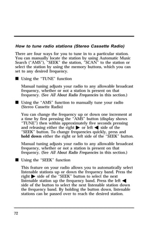 How to tune radio stations (Stereo Cassette Radio) 
There are four ways for you to tune in to a particular station. 
You can manually locate the station by using Automatic Music 
Search (“AMS”), “SEEK” the station, “SCAN” to the station or 
select the station by using the memory buttons, which you can 
set to any desired frequency. 
n Using the “TUNE” function 
72 
Manual tuning adjusts your radio to any allowable broadcast 
frequency, whether or not a station is present on that 
frequency. (See All About Radio Frequencies in this section.) 
n Using the “AMS” function to manually tune your radio 
(Stereo Cassette Radio) 
You can change the frequency up or down one increment at 
a time by first pressing the “AMS” button (display shows 
“TUNE”) then within approximately five seconds pressing 
and releasing either the right a or left b side of the 
“SEEK” button. To change frequencies quickly, press and 
hold down either the right or left side of the “SEEK” button. 
Manual tuning adjusts your radio to any allowable broadcast 
frequency, whether or not a station is present on that 
frequency. (See All About Radio Frequencies in this section.) 
n Using the “SEEK” function 
This feature on your radio allows you to automatically select 
listenable stations up or down the frequency band. Press the 
right a side of the “SEEK” button to select the next 
listenable station up the frequency band. Press the left b 
side of the button to select the next listenable station down 
the frequency band. By holding the button down, listenable 
stations can be passed over to reach the desired station. 
 